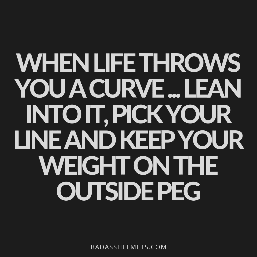 When life throws you a curve...lean into it, pick your line and keep your weight on the outside peg. 